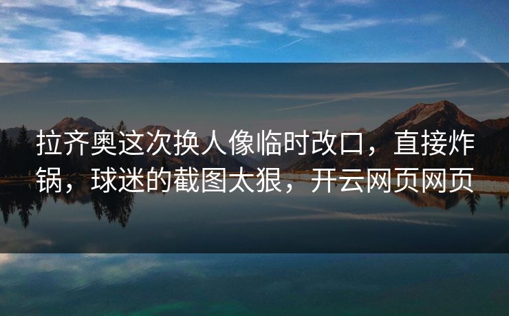 拉齐奥这次换人像临时改口,直接炸锅,球迷的截图太狠,开云网页网页 拉齐奥这次换人像临时改口,直接炸锅,球迷的截图太狠,开云网页网页