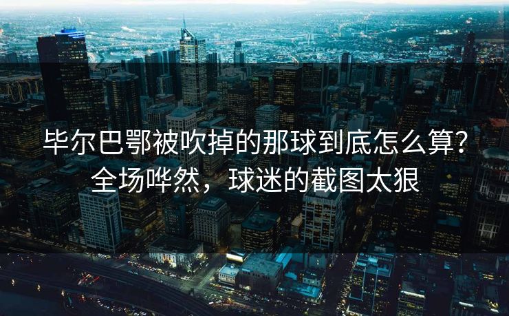 毕尔巴鄂被吹掉的那球到底怎么算？全场哗然，球迷的截图太狠