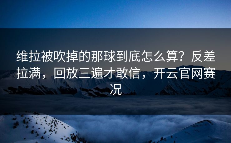 维拉被吹掉的那球到底怎么算?反差拉满,回放三遍才敢信,开云官网赛况 维拉被吹掉的那球到底怎么算?反差拉满,回放三遍才敢信,开云官网赛况