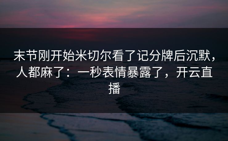 末节刚开始米切尔看了记分牌后沉默，人都麻了：一秒表情暴露了，开云直播