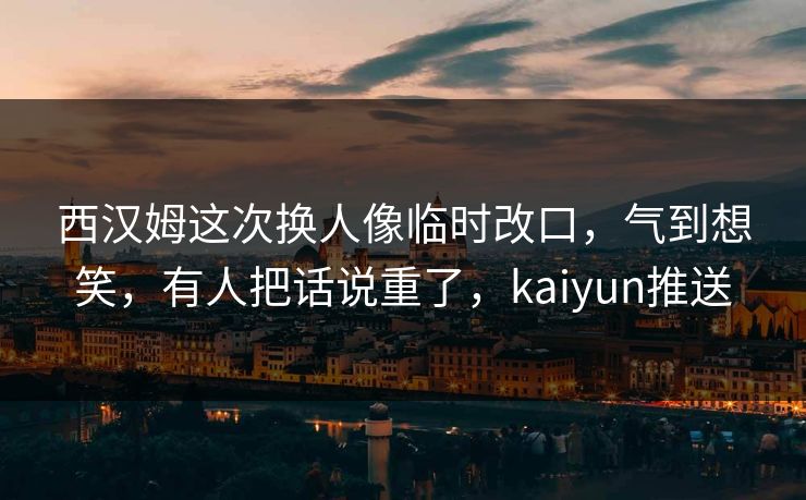 西汉姆这次换人像临时改口，气到想笑，有人把话说重了，kaiyun推送