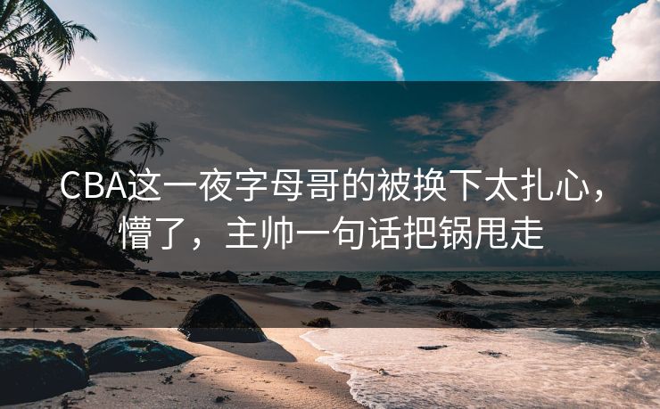CBA这一夜字母哥的被换下太扎心，懵了，主帅一句话把锅甩走
