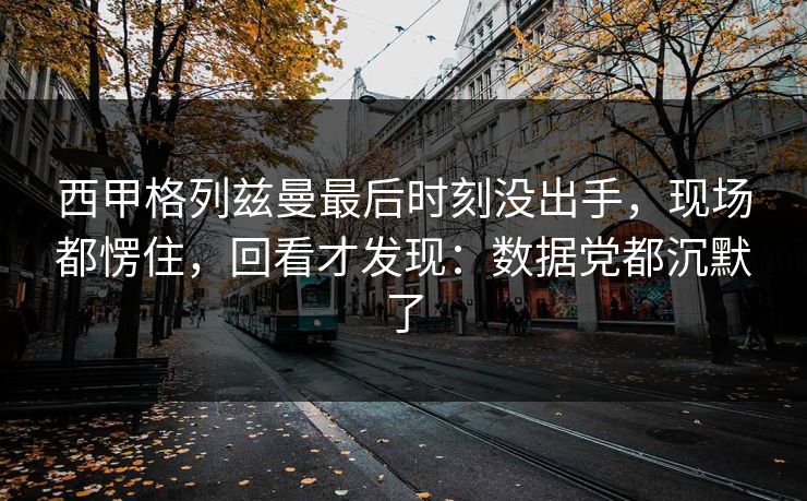 西甲格列兹曼最后时刻没出手，现场都愣住，回看才发现：数据党都沉默了