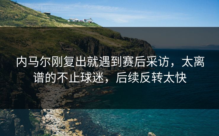 内马尔刚复出就遇到赛后采访,太离谱的不止球迷,后续反转太快 内马尔刚复出就遇到赛后采访,太离谱的不止球迷,后续反转太快