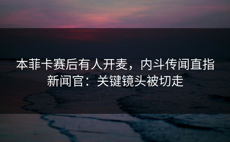 本菲卡赛后有人开麦，内斗传闻直指新闻官：关键镜头被切走