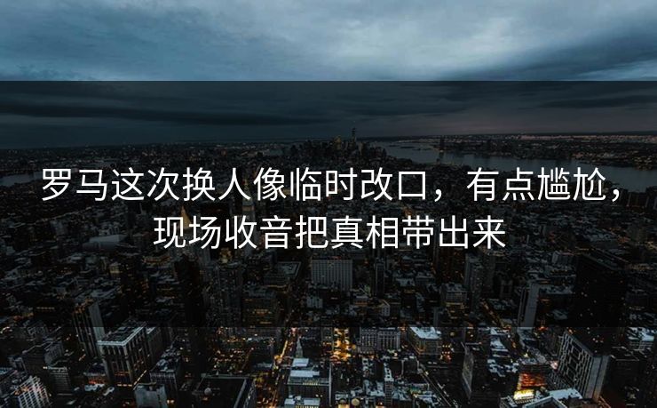 罗马这次换人像临时改口,有点尴尬,现场收音把真相带出来 罗马这次换人像临时改口,有点尴尬,现场收音把真相带出来