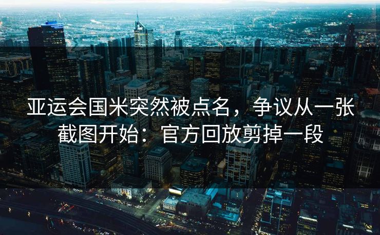 亚运会国米突然被点名,争议从一张截图开始:官方回放剪掉一段 亚运会国米突然被点名,争议从一张截图开始:官方回放剪掉一段