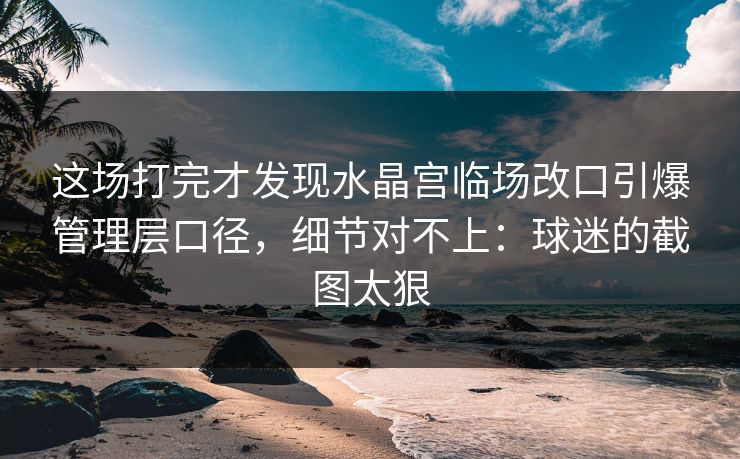 这场打完才发现水晶宫临场改口引爆管理层口径，细节对不上：球迷的截图太狠