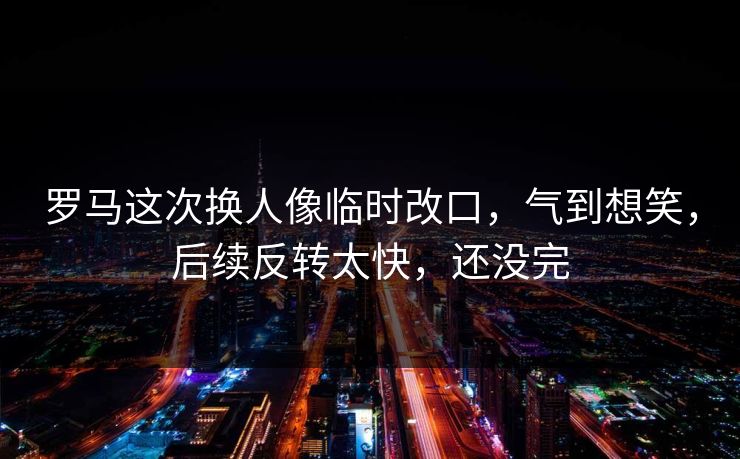 罗马这次换人像临时改口，气到想笑，后续反转太快，还没完