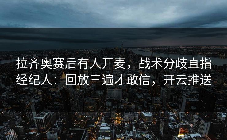 拉齐奥赛后有人开麦，战术分歧直指经纪人：回放三遍才敢信，开云推送