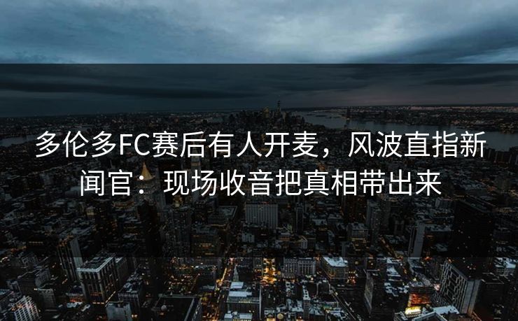 多伦多FC赛后有人开麦，风波直指新闻官：现场收音把真相带出来