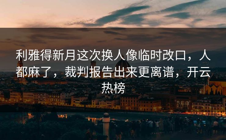 利雅得新月这次换人像临时改口，人都麻了，裁判报告出来更离谱，开云热榜