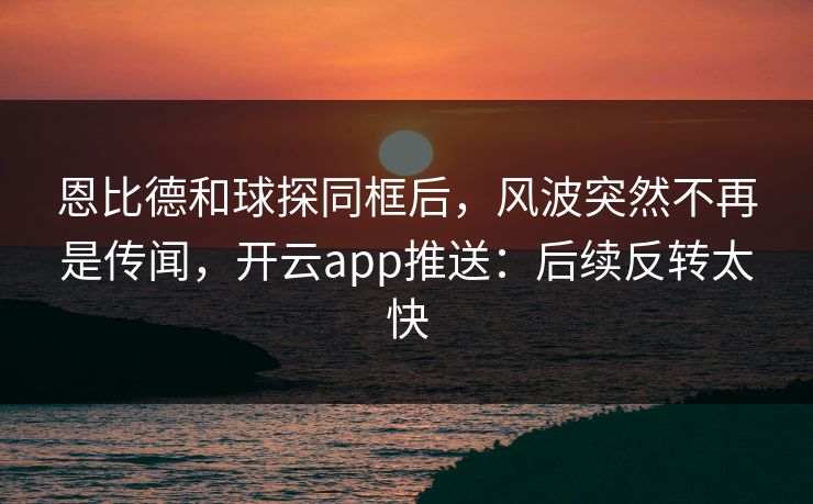 恩比德和球探同框后,风波突然不再是传闻,开云app推送:后续反转太快 恩比德和球探同框后,风波突然不再是传闻,开云app推送:后续反转太快
