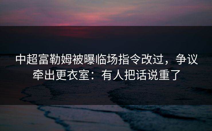 中超富勒姆被曝临场指令改过,争议牵出更衣室:有人把话说重了 中超富勒姆被曝临场指令改过,争议牵出更衣室:有人把话说重了