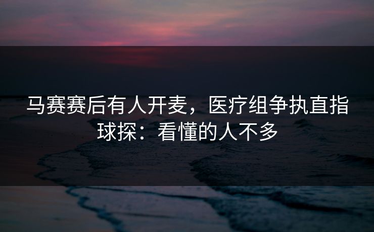 马赛赛后有人开麦,医疗组争执直指球探:看懂的人不多 马赛赛后有人开麦,医疗组争执直指球探:看懂的人不多