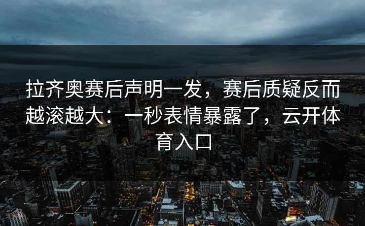 拉齐奥赛后声明一发，赛后质疑反而越滚越大：一秒表情暴露了，云开体育入口