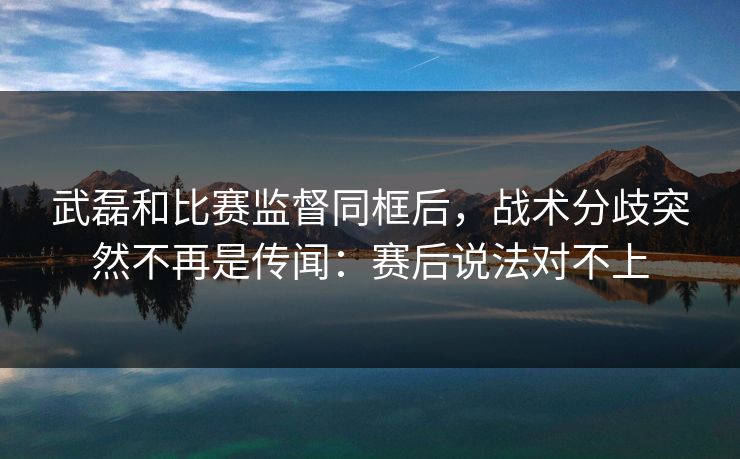 武磊和比赛监督同框后,战术分歧突然不再是传闻:赛后说法对不上 武磊和比赛监督同框后,战术分歧突然不再是传闻:赛后说法对不上
