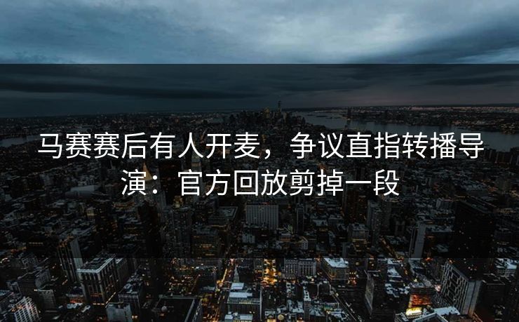 马赛赛后有人开麦,争议直指转播导演:官方回放剪掉一段 马赛赛后有人开麦,争议直指转播导演:官方回放剪掉一段