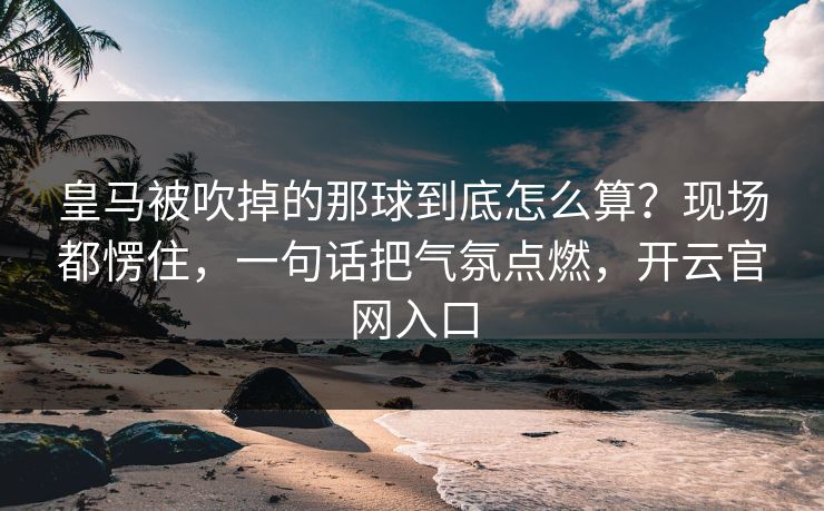 皇马被吹掉的那球到底怎么算?现场都愣住,一句话把气氛点燃,开云官网入口 皇马被吹掉的那球到底怎么算?现场都愣住,一句话把气氛点燃,开云官网入口
