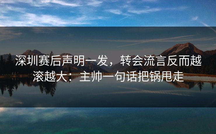 深圳赛后声明一发，转会流言反而越滚越大：主帅一句话把锅甩走