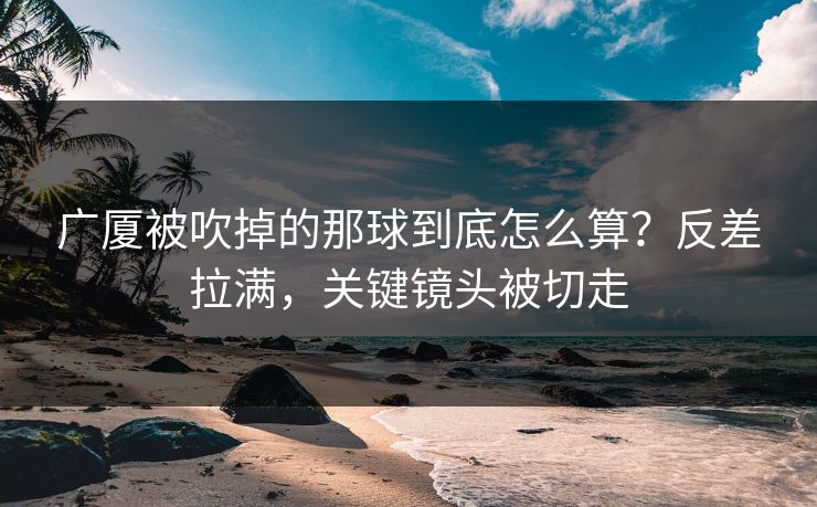 广厦被吹掉的那球到底怎么算？反差拉满，关键镜头被切走