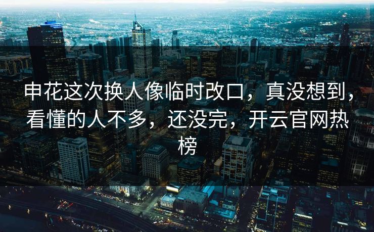 申花这次换人像临时改口，真没想到，看懂的人不多，还没完，开云官网热榜