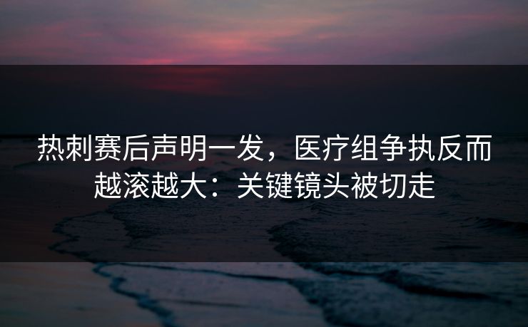热刺赛后声明一发，医疗组争执反而越滚越大：关键镜头被切走