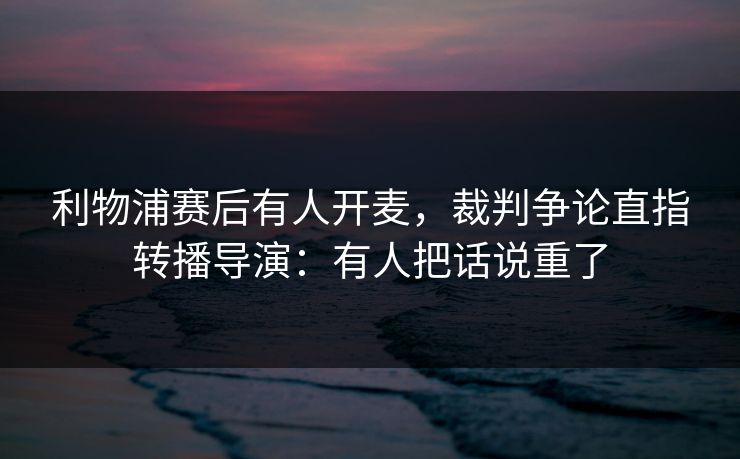 利物浦赛后有人开麦，裁判争论直指转播导演：有人把话说重了