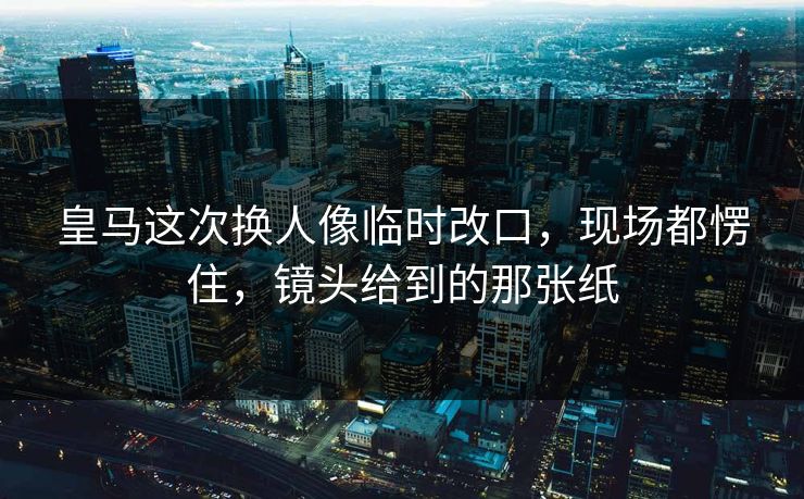 皇马这次换人像临时改口，现场都愣住，镜头给到的那张纸