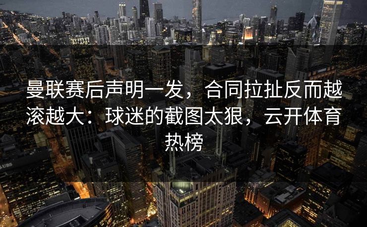 曼联赛后声明一发，合同拉扯反而越滚越大：球迷的截图太狠，云开体育热榜