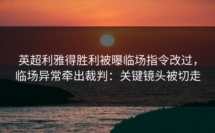 英超利雅得胜利被曝临场指令改过，临场异常牵出裁判：关键镜头被切走
