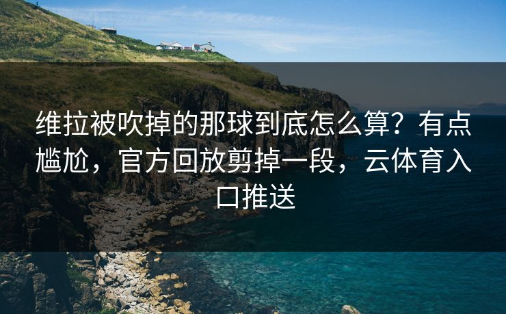 维拉被吹掉的那球到底怎么算？有点尴尬，官方回放剪掉一段，云体育入口推送