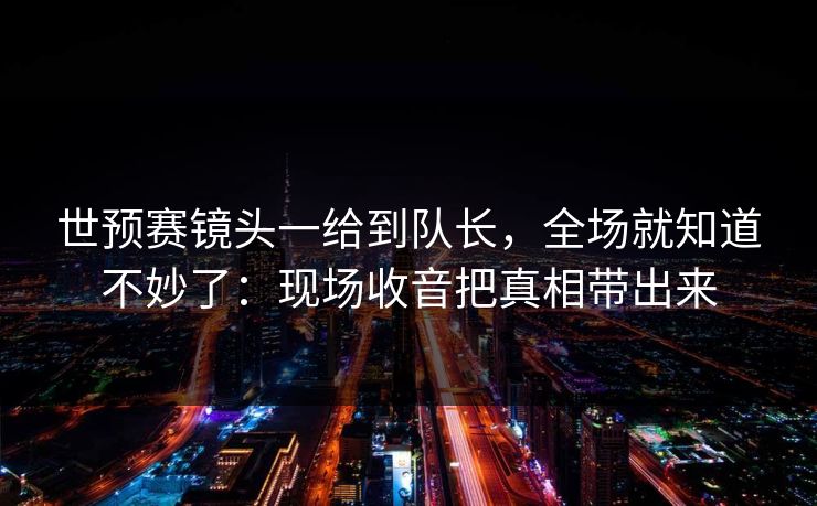 世预赛镜头一给到队长，全场就知道不妙了：现场收音把真相带出来