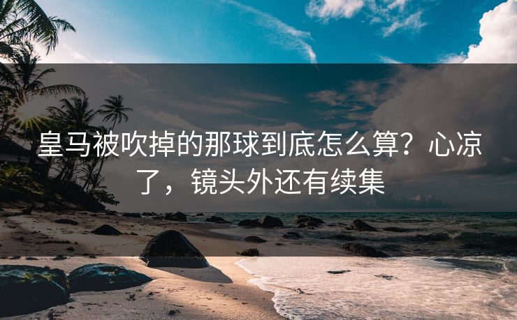 皇马被吹掉的那球到底怎么算？心凉了，镜头外还有续集
