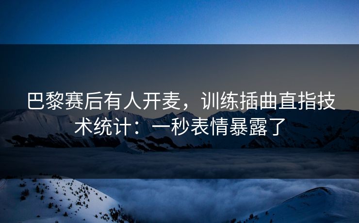 巴黎赛后有人开麦，训练插曲直指技术统计：一秒表情暴露了